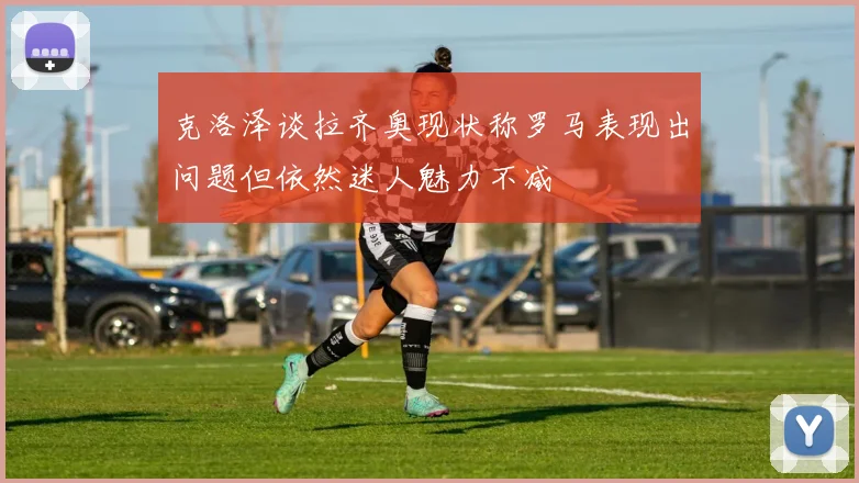 克洛泽谈拉齐奥现状称罗马表现出问题但依然迷人魅力不减