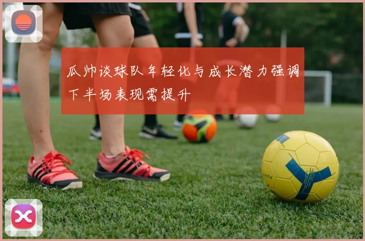 瓜帅谈球队年轻化与成长潜力强调下半场表现需提升
