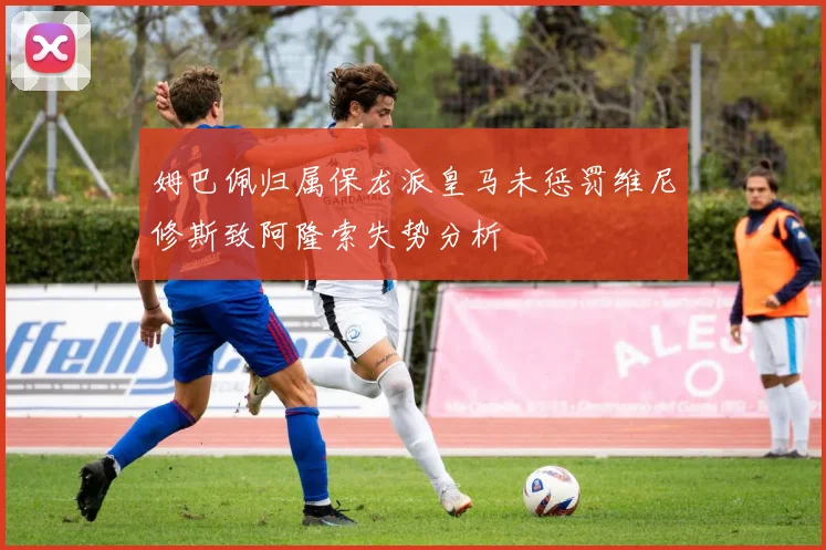 姆巴佩归属保龙派皇马未惩罚维尼修斯致阿隆索失势分析