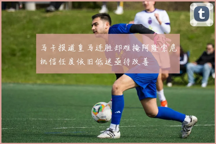 马卡报道皇马连胜却难掩阿隆索危机信任度依旧低迷亟待改善
