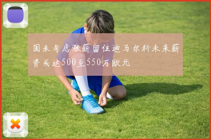 国米考虑涨薪留住迪马尔科未来薪资或达500至550万欧元