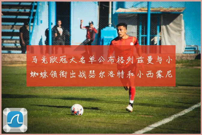 马竞欧冠大名单公布格列兹曼与小蜘蛛领衔出战瑟尔洛特和小西蒙尼在列