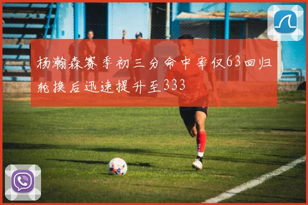 杨瀚森赛季初三分命中率仅63回归轮换后迅速提升至333