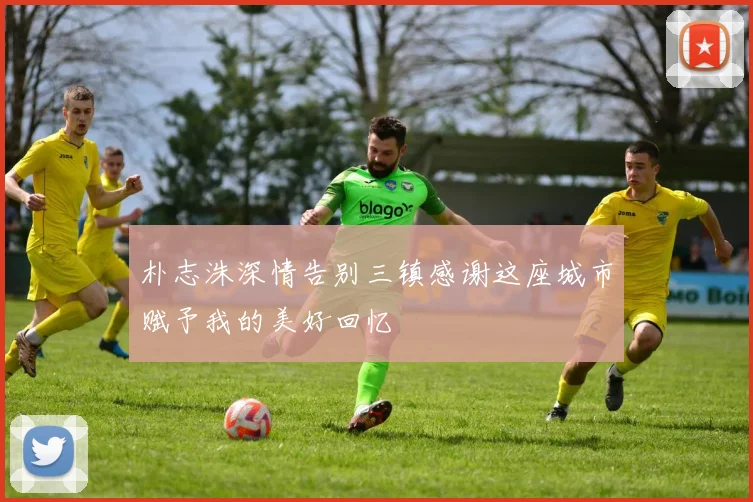 朴志洙深情告别三镇感谢这座城市赋予我的美好回忆