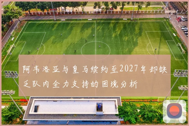 阿韦洛亚与皇马续约至2027年却缺乏队内全力支持的困境分析