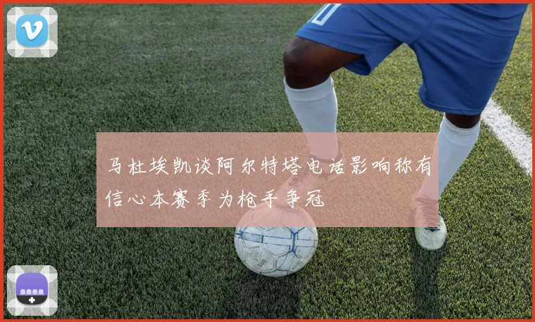 马杜埃凯谈阿尔特塔电话影响称有信心本赛季为枪手争冠