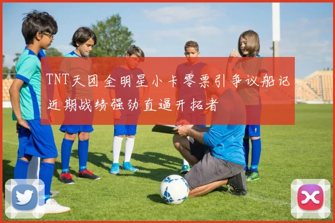 TNT天团全明星小卡零票引争议船记近期战绩强劲直逼开拓者