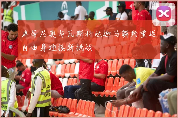 库蒂尼奥与瓦斯科达迦马解约重返自由身迎接新挑战
