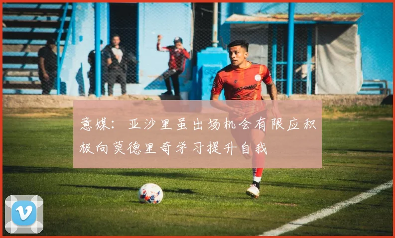 意媒：亚沙里虽出场机会有限应积极向莫德里奇学习提升自我