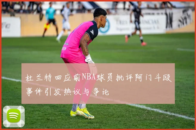 杜兰特回应前NBA球员批评阿门斗殴事件引发热议与争论