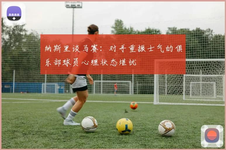 纳斯里谈马赛：对手重振士气的俱乐部球员心理状态堪忧