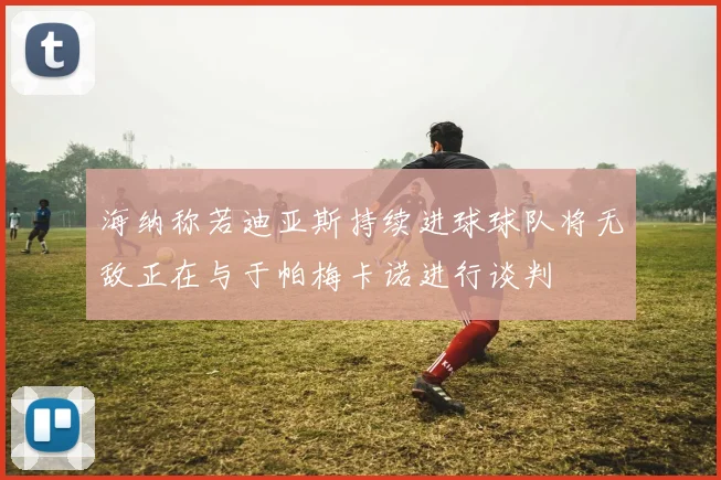 海纳称若迪亚斯持续进球球队将无敌正在与于帕梅卡诺进行谈判