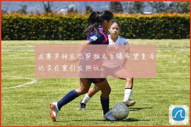 龙赛罗转发巴萨推文自曝希望皇马记录在案引发热议