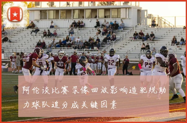阿伦谈比赛录像回放影响造犯规助力球队追分成关键因素