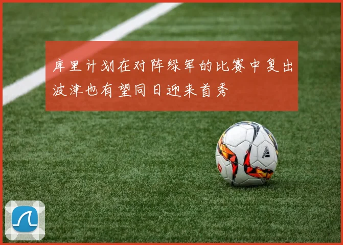 库里计划在对阵绿军的比赛中复出波津也有望同日迎来首秀