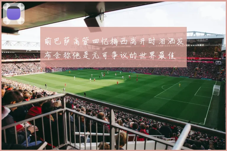前巴萨高管回忆梅西离开时泪洒发布会称他是无可争议的世界最佳