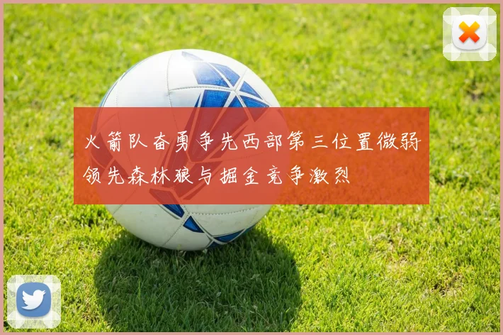 火箭队奋勇争先西部第三位置微弱领先森林狼与掘金竞争激烈