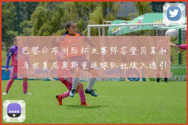 巴黎公布洲际杯决赛阵容登贝莱和马尔基尼奥斯重返球队杜埃入选引关注