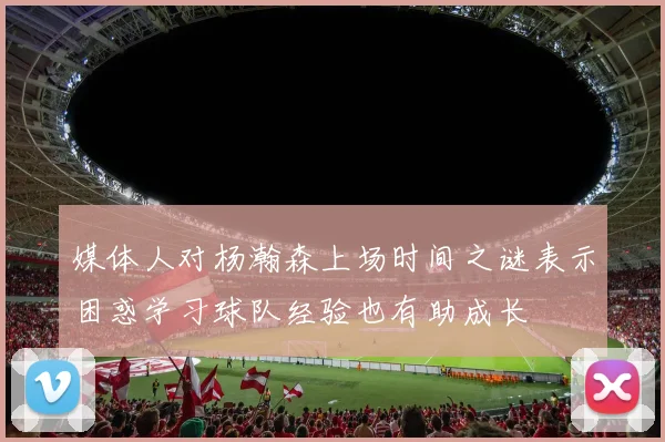 媒体人对杨瀚森上场时间之谜表示困惑学习球队经验也有助成长