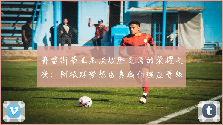 普雷斯蒂亚尼谈战胜皇马的荣耀之夜：阿根廷梦想成真我们理应晋级