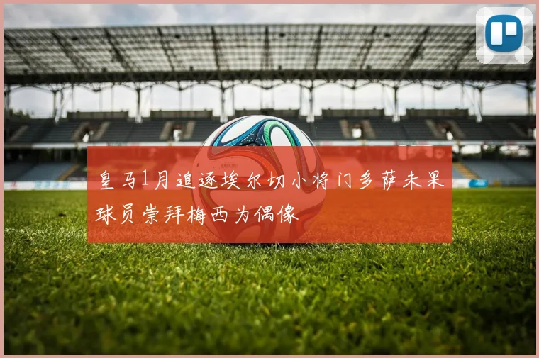 皇马1月追逐埃尔切小将门多萨未果球员崇拜梅西为偶像