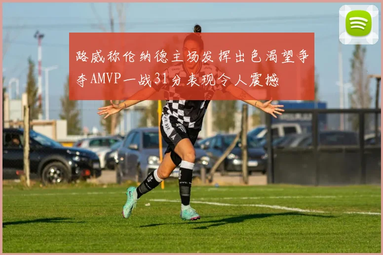 路威称伦纳德主场发挥出色渴望争夺AMVP一战31分表现令人震撼