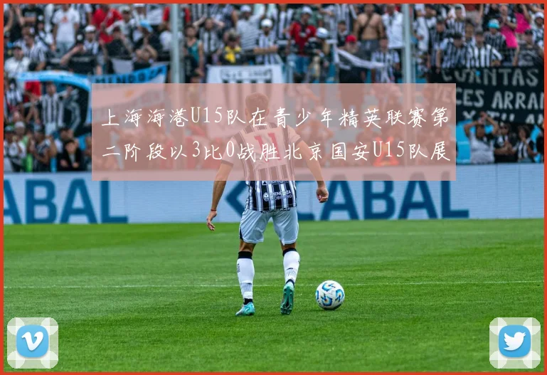 上海海港U15队在青少年精英联赛第二阶段以3比0战胜北京国安U15队展现强劲实力