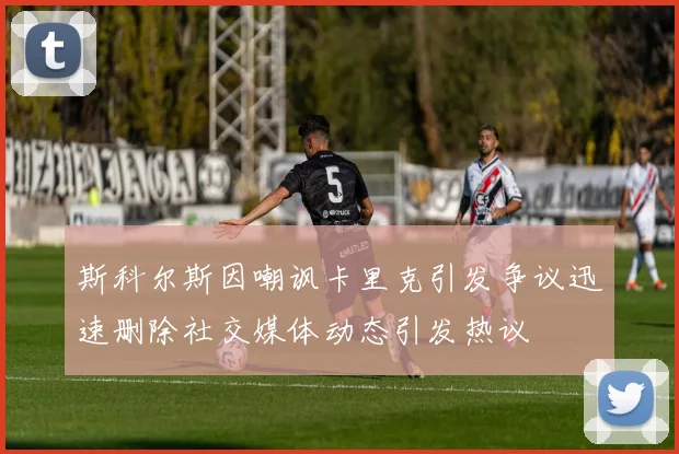 斯科尔斯因嘲讽卡里克引发争议迅速删除社交媒体动态引发热议