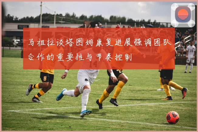 马祖拉谈塔图姆康复进展强调团队合作的重要性与节奏控制