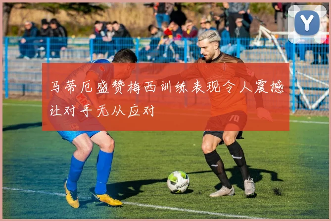 马蒂厄盛赞梅西训练表现令人震撼让对手无从应对