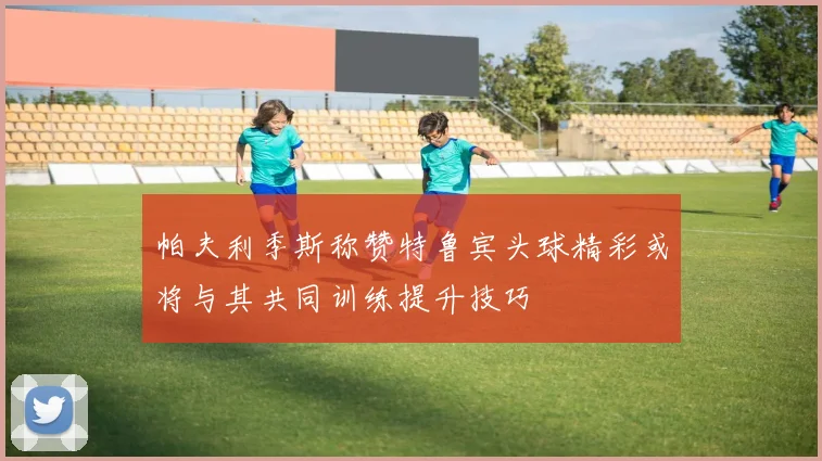 帕夫利季斯称赞特鲁宾头球精彩或将与其共同训练提升技巧