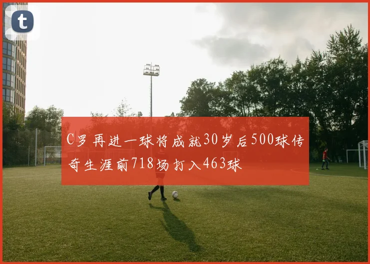 C罗再进一球将成就30岁后500球传奇生涯前718场打入463球