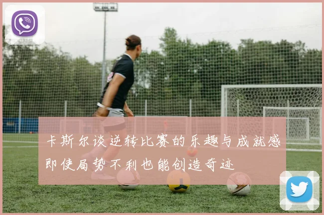 卡斯尔谈逆转比赛的乐趣与成就感即使局势不利也能创造奇迹