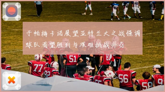 于帕梅卡诺展望亚特兰大之战强调球队渴望胜利与艰难挑战并存