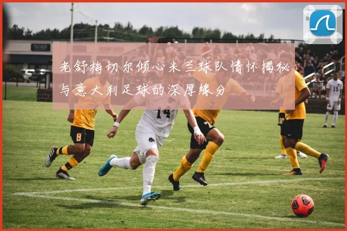 老舒梅切尔倾心米兰球队情怀揭秘与意大利足球的深厚缘分