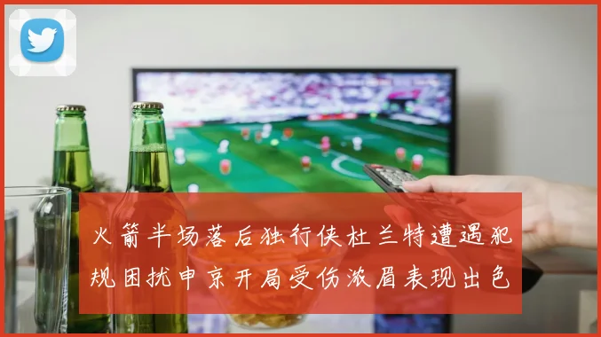 火箭半场落后独行侠杜兰特遭遇犯规困扰申京开局受伤浓眉表现出色