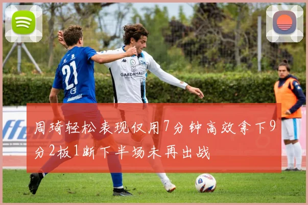 周琦轻松表现仅用7分钟高效拿下9分2板1断下半场未再出战