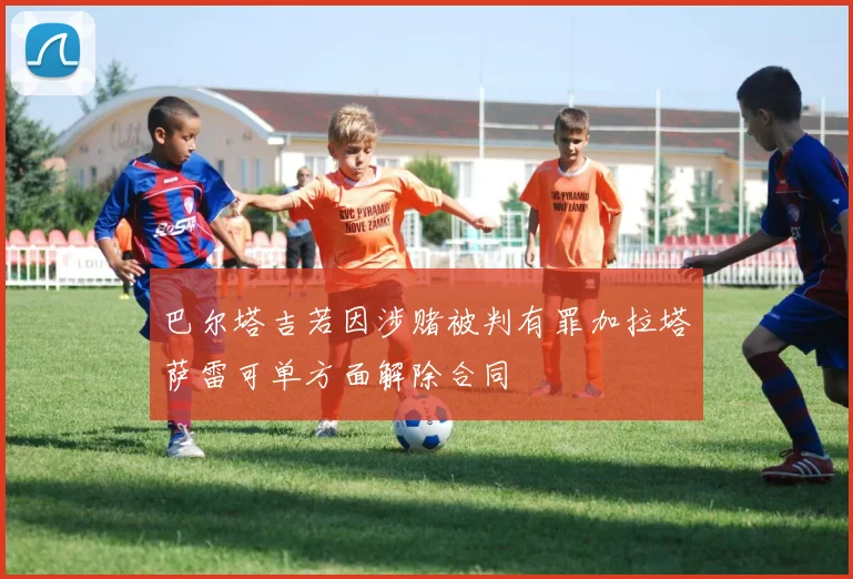 巴尔塔吉若因涉赌被判有罪加拉塔萨雷可单方面解除合同