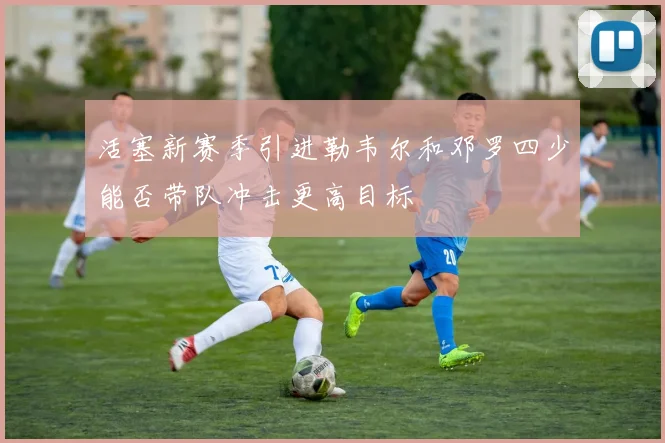 活塞新赛季引进勒韦尔和邓罗四少能否带队冲击更高目标