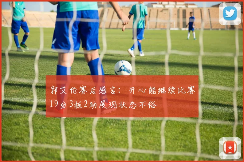 郭艾伦赛后感言：开心能继续比赛19分3板2助展现状态不俗