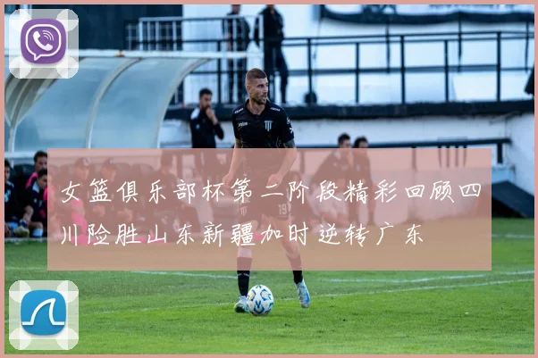 女篮俱乐部杯第二阶段精彩回顾四川险胜山东新疆加时逆转广东