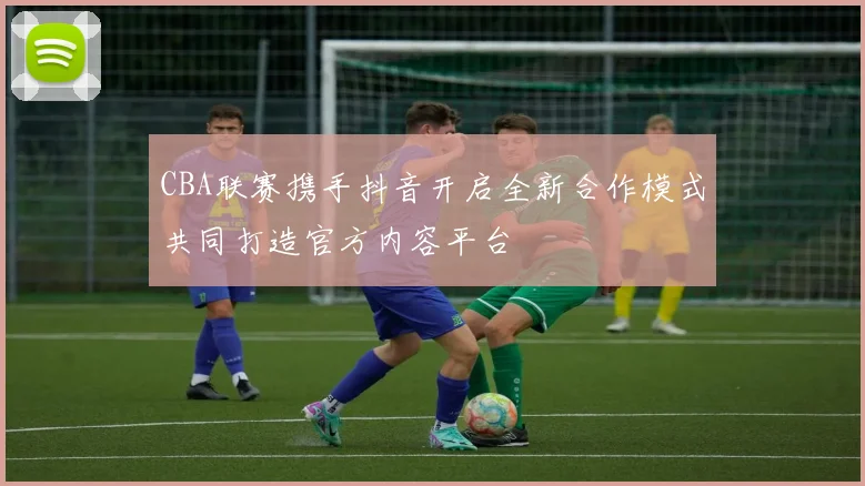 CBA联赛携手抖音开启全新合作模式共同打造官方内容平台