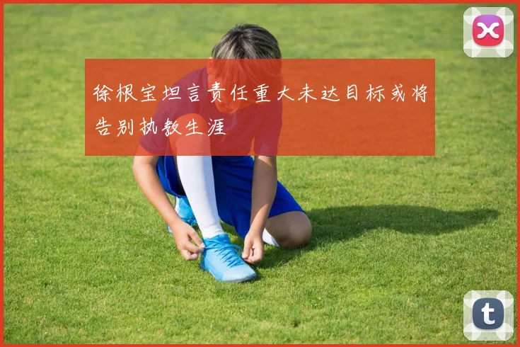 徐根宝坦言责任重大未达目标或将告别执教生涯