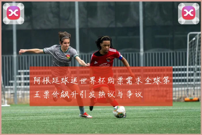 阿根廷球迷世界杯购票需求全球第五票价飙升引发热议与争议