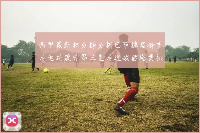 西甲最新积分榜分析巴萨稳居榜首马竞逆袭升第三皇马迎战赫塔费挑战