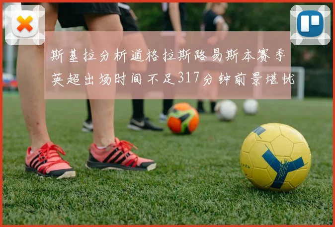 斯基拉分析道格拉斯路易斯本赛季英超出场时间不足317分钟前景堪忧